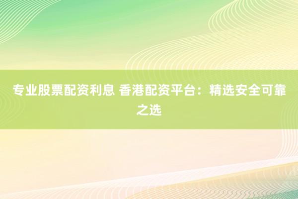 专业股票配资利息 香港配资平台：精选安全可靠之选