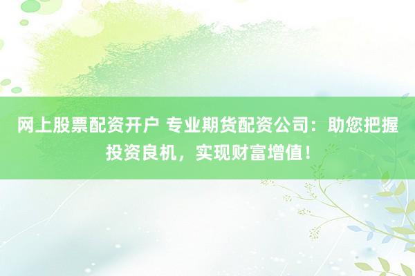 网上股票配资开户 专业期货配资公司：助您把握投资良机，实现财富增值！