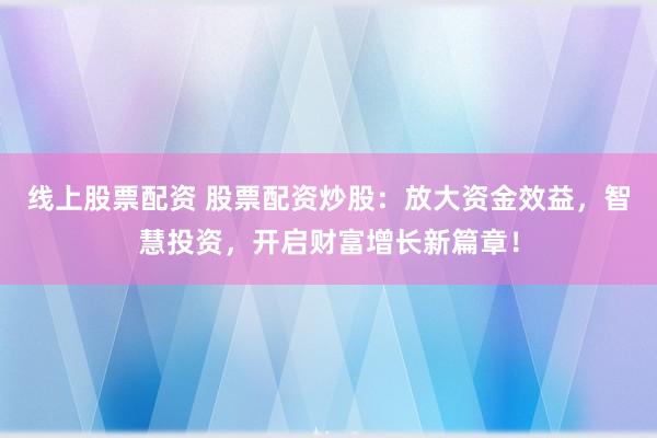 线上股票配资 股票配资炒股：放大资金效益，智慧投资，开启财富增长新篇章！