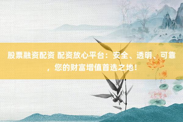 股票融资配资 配资放心平台：安全、透明、可靠，您的财富增值首选之地！