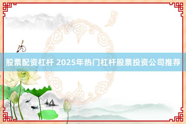 股票配资杠杆 2025年热门杠杆股票投资公司推荐