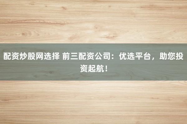 配资炒股网选择 前三配资公司：优选平台，助您投资起航！