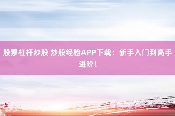 股票杠杆炒股 炒股经验APP下载：新手入门到高手进阶！