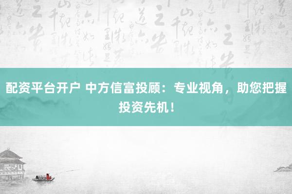 配资平台开户 中方信富投顾：专业视角，助您把握投资先机！