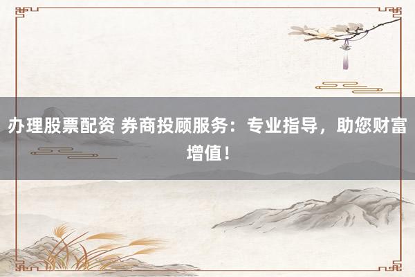 办理股票配资 券商投顾服务：专业指导，助您财富增值！