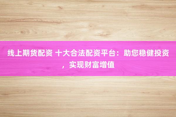 线上期货配资 十大合法配资平台：助您稳健投资，实现财富增值