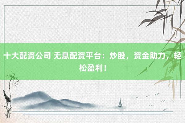 十大配资公司 无息配资平台：炒股，资金助力，轻松盈利！