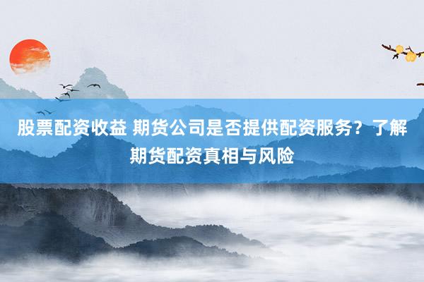 股票配资收益 期货公司是否提供配资服务？了解期货配资真相与风险