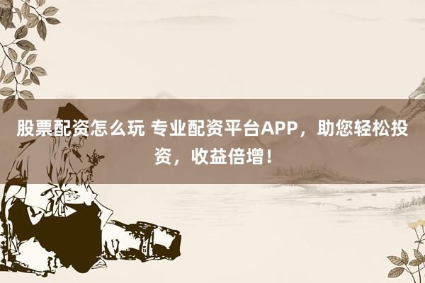 股票配资怎么玩 专业配资平台APP，助您轻松投资，收益倍增！