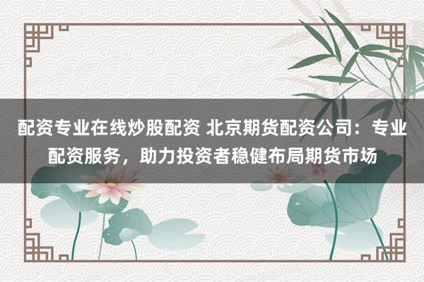 配资专业在线炒股配资 北京期货配资公司：专业配资服务，助力投资者稳健布局期货市场