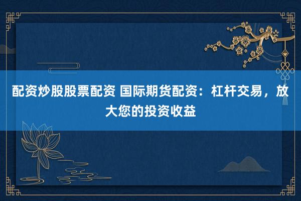 配资炒股股票配资 国际期货配资：杠杆交易，放大您的投资收益