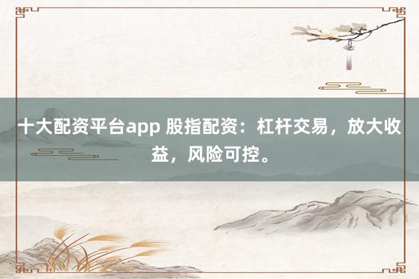 十大配资平台app 股指配资：杠杆交易，放大收益，风险可控。