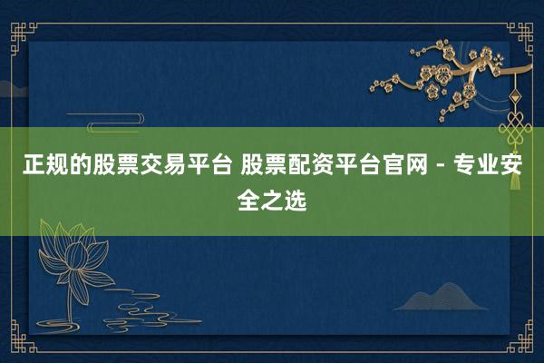 正规的股票交易平台 股票配资平台官网 - 专业安全之选