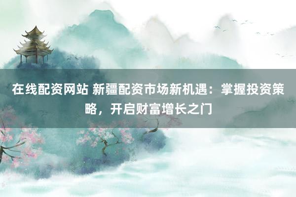 在线配资网站 新疆配资市场新机遇：掌握投资策略，开启财富增长之门