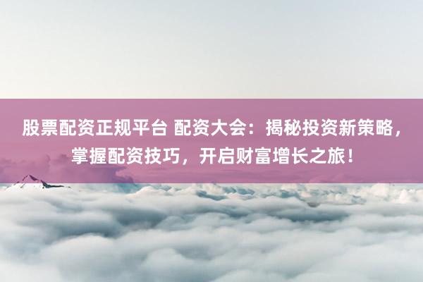 股票配资正规平台 配资大会：揭秘投资新策略，掌握配资技巧，开启财富增长之旅！
