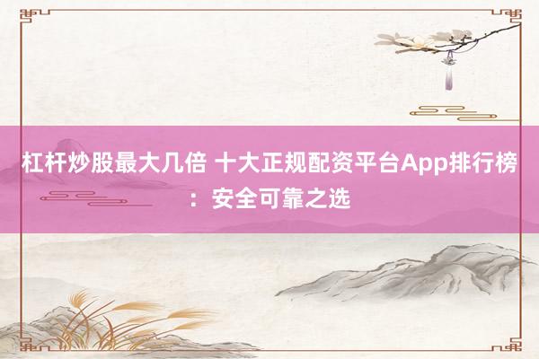 杠杆炒股最大几倍 十大正规配资平台App排行榜：安全可靠之选