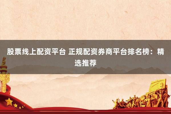 股票线上配资平台 正规配资券商平台排名榜：精选推荐