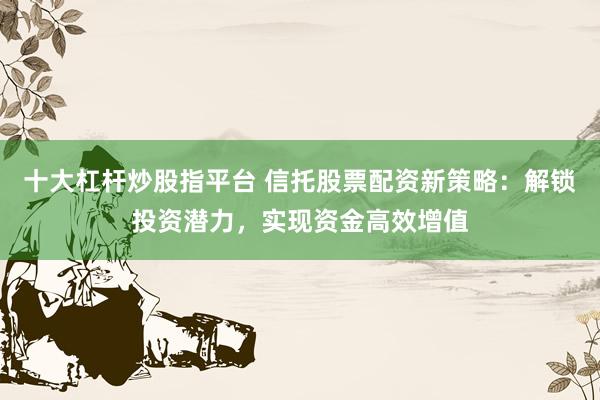 十大杠杆炒股指平台 信托股票配资新策略：解锁投资潜力，实现资金高效增值