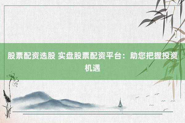 股票配资选股 实盘股票配资平台：助您把握投资机遇