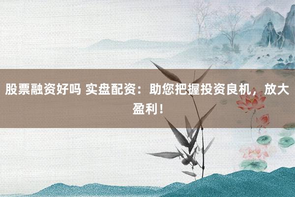 股票融资好吗 实盘配资：助您把握投资良机，放大盈利！