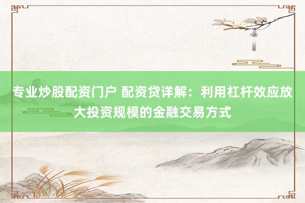 专业炒股配资门户 配资贷详解：利用杠杆效应放大投资规模的金融交易方式