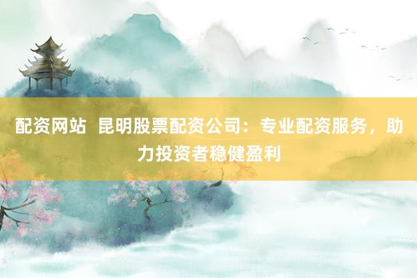 配资网站  昆明股票配资公司：专业配资服务，助力投资者稳健盈利