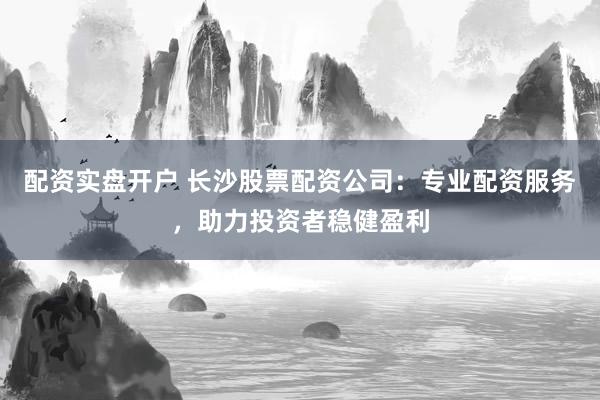 配资实盘开户 长沙股票配资公司：专业配资服务，助力投资者稳健盈利