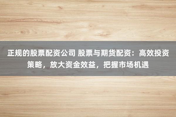 正规的股票配资公司 股票与期货配资：高效投资策略，放大资金效益，把握市场机遇