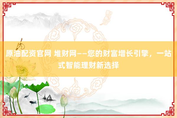 原油配资官网 堆财网——您的财富增长引擎，一站式智能理财新选择