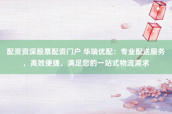 配资资深股票配资门户 华瑞优配：专业配送服务，高效便捷，满足您的一站式物流需求