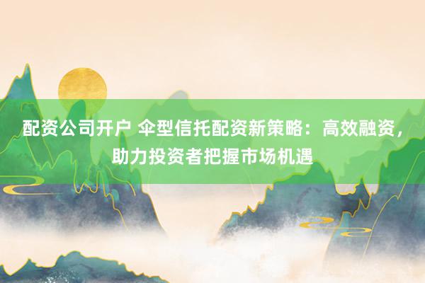 配资公司开户 伞型信托配资新策略：高效融资，助力投资者把握市场机遇