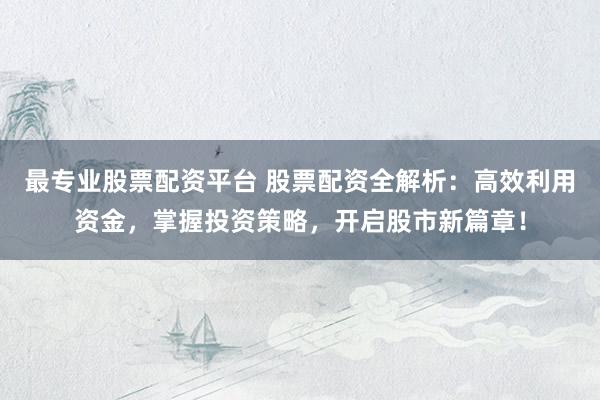 最专业股票配资平台 股票配资全解析：高效利用资金，掌握投资策略，开启股市新篇章！