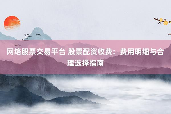 网络股票交易平台 股票配资收费：费用明细与合理选择指南