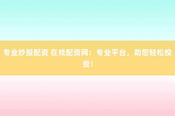 专业炒股配资 在线配资网：专业平台，助您轻松投资！