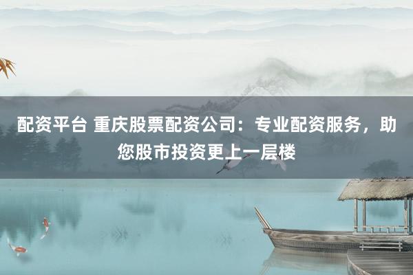 配资平台 重庆股票配资公司：专业配资服务，助您股市投资更上一层楼