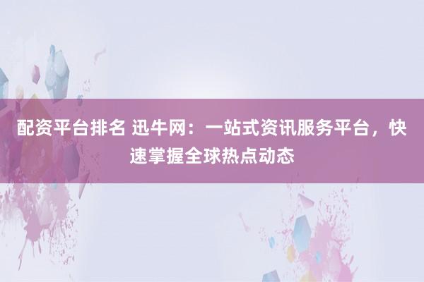 配资平台排名 迅牛网：一站式资讯服务平台，快速掌握全球热点动态