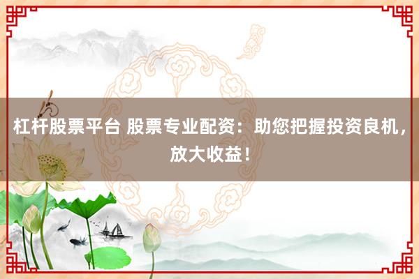 杠杆股票平台 股票专业配资：助您把握投资良机，放大收益！
