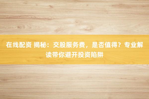 在线配资 揭秘：交股服务费，是否值得？专业解读带你避开投资陷阱
