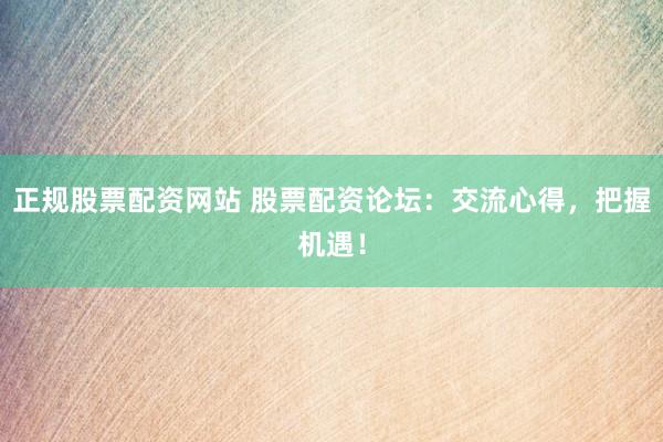 正规股票配资网站 股票配资论坛：交流心得，把握机遇！