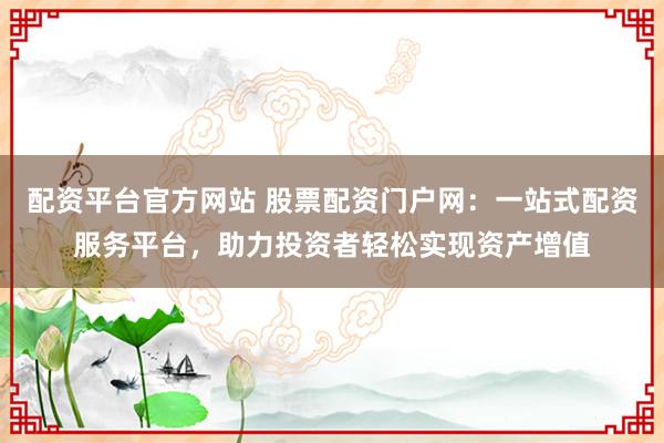 配资平台官方网站 股票配资门户网：一站式配资服务平台，助力投资者轻松实现资产增值