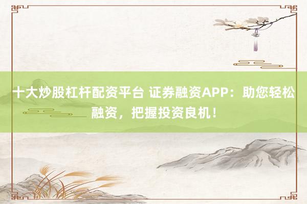 十大炒股杠杆配资平台 证券融资APP：助您轻松融资，把握投资良机！