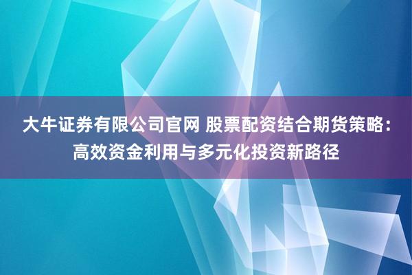 大牛证券有限公司官网 股票配资结合期货策略：高效资金利用与多元化投资新路径