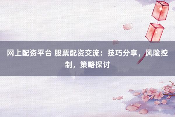 网上配资平台 股票配资交流：技巧分享，风险控制，策略探讨
