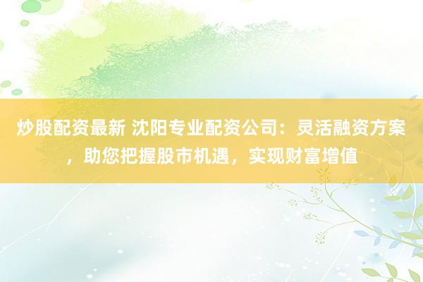 炒股配资最新 沈阳专业配资公司：灵活融资方案，助您把握股市机遇，实现财富增值