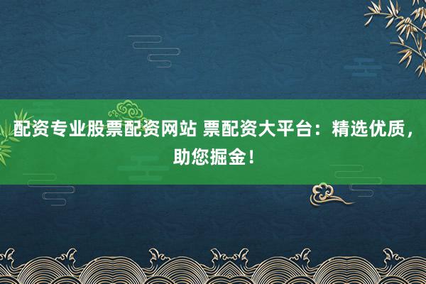 配资专业股票配资网站 票配资大平台：精选优质，助您掘金！
