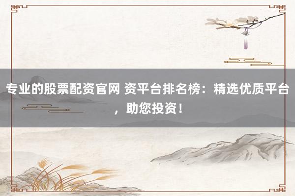 专业的股票配资官网 资平台排名榜：精选优质平台，助您投资！