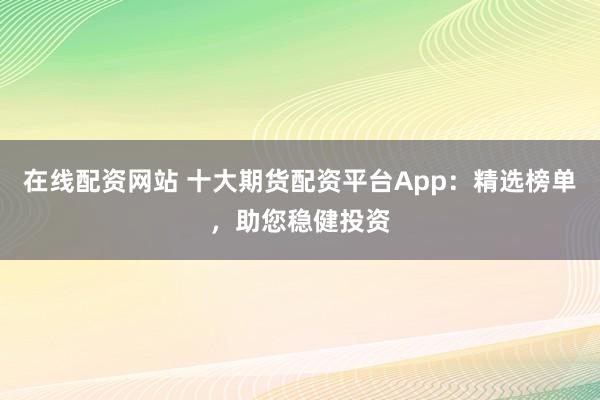 在线配资网站 十大期货配资平台App:精选榜单,助您稳健投资