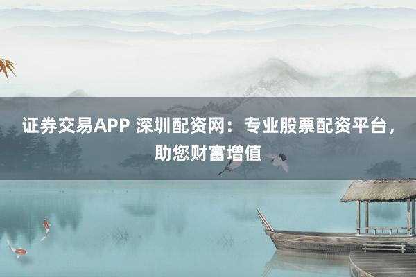证券交易APP 深圳配资网：专业股票配资平台，助您财富增值