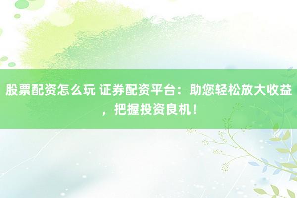 股票配资怎么玩 证券配资平台：助您轻松放大收益，把握投资良机！