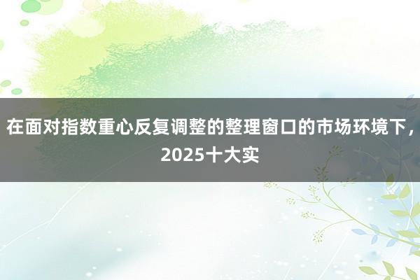 在面对指数重心反复调整的整理窗口的市场环境下，2025十大实